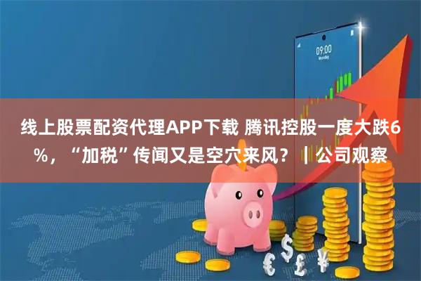 線上股票配資代理APP下載 騰訊控股一度大跌6%，“加稅”傳聞又是空穴來風？｜公司觀察
